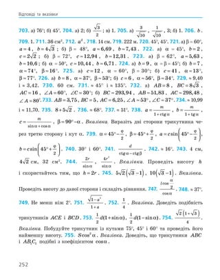 252
703. а) 76°; б) 45°. 704. а) 2; б)
3
2
; в) 1. 705. а)
3
10
,
1
10
, 3; б) 1. 706. b .
709. 1. 711. 36 см2
. 712. a2
. 718. 14 см. 719. 222 м. 720. 45°, 45°. 721. а) β  =  60°,
a = 4 , b = 4 3 ; б) β  = 48°, a ≈ 6 69
, , b ≈7 43
, . 722. а) α   =   45°, b = 2 ,
c = 2 2 ; б) β  =   72°, c ≈12 94
, , b ≈12 31
, . 723. а) β  =   62°, a ≈ 5 63
, ,
b ≈10 6
, ; б) α   =  50°, c ≈10 44
, , b ≈ 6 71
, . 724. а) b = 9, α   =  β  =  45°; б) b = 7 ,
α ≈74
°, β ≈16
°. 725. а) c = 12 , α   =   60°, β  =   30°; б) c = 41 , α ≈13
°,
β ≈77
°. 726. а) b = 8 , α ≈ 37
°, β ≈ 53
°; б) c = 6 , α ≈ 56
°, β ≈ 34
°. 729.  ≈  9,40
і  ≈  3,42. 730. 60 см. 731.  ≈  45° і  ≈  135°. 732. а) AB = 8 , BC = 8 3 ,
AC = 16 , ∠ =
A 60
°, ∠ =
C 30
°; б) BC ≈ 293 94
, , AB ≈ 51 83
, , AC ≈ 298 48
, ,
∠ =
A 80
°.733. AB = 3 75
, , BC = 5, AC = 6 25
, , ∠ ≈
A 53, ∠ ≈
C 37.734.  ≈  10,99
і  ≈  11,70. 735. 8 5 2
+ . 736.  ≈  68°. 737.  ≈  51°. 738. a
m
=
+
1 ctg α
, b
m
=
+
1 tg α
,
c
m
=
+
sin cos
α α
, β α
= −
90 . Вказівка. Виразіть дві сторони трикутника че-
рез третю сторону і кут α. 739. α
ϕ
= −
45
2
 , β
ϕ
= +
45
2
 , a c
= −






sin 45
2
 ϕ
,
b c
= +






sin 45
2
 ϕ
. 740. 30° і 60°. 741.
d
ctg ctg
α β
−
. 742.  ≈  16°. 743. 4 см,
4 2 см, 32 см2
. 744.
2r
sinα
,
4
2
r
sinα
. Вказівка. Проведіть висоту h
і скористайтесь тим, що h r
= 2 . 745. 5 2 3 1
−
( ), 10 3 1
−
( ). Вказівка.
Проведіть висоту до даної сторони і складіть рівняння. 747.
lcos
cos
α
α
2 . 748.  ≈  37°.
749. Не менш ніж 2°. 751.
1
1
2
−
+
a
a
. 752.
1
4
. Вказівка. Доведіть подібність
трикутників ACE і BCD . 753.
1
2
1
d( sin )
+ α ,
1
2
1
d( sin )
− α . 754.
2 1 3
4
+
( ) .
Вказівка. Побудуйте трикутник із кутами 75°, 45° і 60° та проведіть його
найменшу висоту. 755. Scos2
α . Вказівка. Доведіть, що трикутники ABC
і AB C
1 1 подібні з коефіцієнтом cosα .
Відповіді та вказівки
 