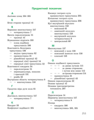 253
А
Аксіоми площ 164–165
Б
Бічні сторони трапеції 41
В
Вершини многокутника 157
	 —	 чотирикутника 7
Висота паралелограма 15
	 —	 трапеції 41
Відношення відрізків 103
	 —	
площ подібних
трикутників 186
Властивість бісектриси
	 трикутника 136
	 —	 медіан трикутника 82
	 —	 прямокутника 31
	 —	 рівнобічної трапеції 42
	 —	 середньої лінії трапеції 54
	 —	 середньої лінії трикутника 53
Властивості квадрата 34
	 —	 паралелограма 15
	 —	
перпендикуляра, похилих
і проєкцій 131
	 —	 ромба 32
Внутрішня область чотирикутника 8
	 —	 —	 многокутника 158
Г
Градусна міра дуги кола 61
Д
Діагональ многокутника 157
	 —	 чотирикутника 7
К
Квадрат 33
Коефіцієнт подібності 105
Косинус гострого кута
	 прямокутного трикутника 205
Котангенс гострого кута
	 прямокутного трикутника 206
Кут внутрішній опуклого
	 многокутника 158
	 —	 вписаний 61
	 —	
зовнішній опуклого
многокутника 158
	 —	
внутрішній опуклого
чотирикутника 9
	 —	 центральний 60
М
Многокутник 157
	 —	 вписаний у коло 158
	 —	 описаний навколо кола 158
	 —	 плоский 158
О
Ознака подібності трикутників
	 —	 —	 —	 за двома кутами 111
	 —	 —	 —	
за двома сторонами
і кутом між ними 112
	 —	 —	 —	 за трьома сторонами 114
	 —	 прямокутника 31
	 —	 рівнобічної трапеції 43
Ознаки паралелограма 22
Основи трапеції 41
Основна тригонометрична
	 тотожність 207
П
Паралелограм 14
Периметр многокутника 157
	 —	 чотирикутника 8
Площа
	 —	 квадрата 166
	 —	 многокутника 163, 165
Предметний покажчик
 