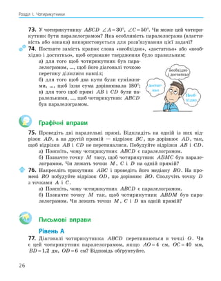 26
Розділ І. Чотирикутники
73. У чотирикутнику ABCD ∠ =
A 30°, ∠ =
C 50°. Чи може цей чотири-
кутник бути паралелограмом? Яка особливість паралелограма (власти-
вість або ознака) використовується для розв’язування цієї задачі?
74. Поставте замість крапок слова «необхідно», «достатньо» або «необ-
хідно і достатньо», щоб отримане твердження було правильним:
а) для того щоб чотирикутник був пара-
лелограмом, …, щоб його діагоналі точкою
перетину ділилися навпіл;
б) для того щоб два кути були суміжни-
ми, …, щоб їхня сума дорівнювала 180°;
в) для того щоб прямі AB і CD були па-
ралельними, …, щоб чотирикутник ABCD
був паралелограмом.
Графічні вправи
75. Проведіть дві паралельні прямі. Відкладіть на одній із них від-
різок AD, а на другій прямій — відрізок BC, що дорівнює AD, так,
щоб відрізки AB і CD не перетиналися. Побудуйте відрізки AB і CD.
а) Поясніть, чому чотирикутник ABCD є паралелограмом.
б) Позначте точку M таку, щоб чотирикутник ABMC був парале-
лограмом. Чи лежать точки M, C і D на одній прямій?
76. Накресліть трикутник ABC і проведіть його медіану BO. На про-
мені BO побудуйте відрізок OD, що дорівнює BO. Сполучіть точку D
з точками A і C.
а) Поясніть, чому чотирикутник ABCD є паралелограмом.
б) Позначте точку M так, щоб чотирикутник ABDM був пара-
лелограмом. Чи лежать точки M, C і D на одній прямій?
Aa Письмові вправи
Рівень А
77. Діагоналі чотирикутника ABCD перетинаються в точці O. Чи
є цей чотирикутник паралелограмом, якщо AO = 4 см, OC = 40 мм,
BD = 1 2
, дм, OD = 6 см? Відповідь обґрунтуйте.
Необ-
хідно
достат-
ньо
необхідно
і достатньо
 
