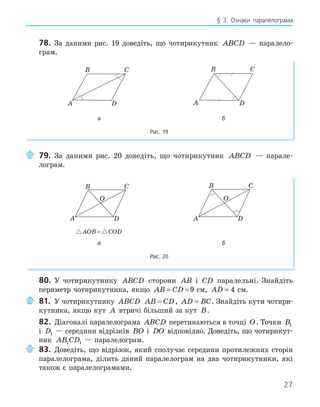 27
§ 3. Ознаки паралелограма
78. За даними рис. 19 доведіть, що чотирикутник ABCD — паралело-
грам.
B C
A D
B C
A D
B C
A D
B C
A D
а б
Рис. 19
79. За даними рис. 20 доведіть, що чотирикутник ABCD — парале-
лограм.
A
B C
D
O
A
B C
D
O
 
AOB COD
=
а б
Рис. 20
80. У чотирикутнику ABCD сторони AB і CD паралельні. Знайдіть
периметр чотирикутника, якщо AB CD
= =9 см, AD = 4 см.
81. У чотирикутнику ABCD AB CD
= , AD BC
= . Знайдіть кути чотири-
кутника, якщо кут A втричі більший за кут B.
82. Діагоналі паралелограма ABCD перетинаються в точці O. Точки B1
і D1 — середини відрізків BO і DO відповідно. Доведіть, що чотирикут-
ник AB CD
1 1 — паралелограм.
83. Доведіть, що відрізок, який сполучає середини протилежних сторін
паралелограма, ділить даний паралелограм на два чотирикутники, які
також є паралелограмами.
 