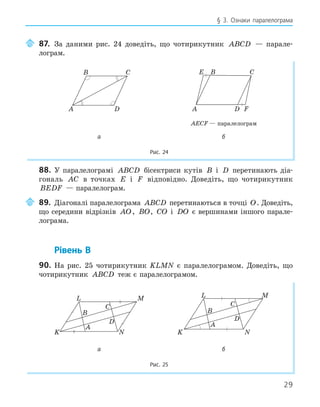29
§ 3. Ознаки паралелограма
87. За даними рис. 24 доведіть, що чотирикутник ABCD — парале-
лограм.
A
B C
D
E
F
A
B C
D
AECF — паралелограм
а б
Рис. 24
88. У паралелограмі ABCD бісектриси кутів B і D перетинають діа-
гональ AC в точках E і F відповідно. Доведіть, що чотирикутник
BEDF — паралелограм.
89. Діагоналі паралелограма ABCD перетинаються в точці O. Доведіть,
що середини відрізків AO, BO, CO і DO є вершинами іншого парале-
лограма.
Рівень В
90. На рис. 25 чотирикутник KLMN є паралелограмом. Доведіть, що
чотирикутник ABCD теж є паралелограмом.
K
L
A
B
C
M
N
D
K
L
A
B
C
M
N
D
а б
Рис. 25
 