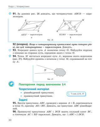 30
Розділ І. Чотирикутники
91. За даними рис. 26 доведіть, що чотирикутник ABCD — пара-
лелограм.
E
F
A
B
C
D
K
L
A
B C
M
N
D
AECF — паралелограм KLMN — паралелограм
а б
Рис. 26
92 (опорна). Якщо в чотирикутнику протилежні кути попарно рів-
ні, то цей чотирикутник — паралелограм. Доведіть.
93. Усередині даного кута A позначено точку O. Побудуйте відрізок
з кінцями на сторонах кута, серединою якого є точка O.
94. Точка M міститься всередині кута A , вершина якого недосяжна
(рис. 27). Побудуйте промінь з початком у точці M, спрямований на точ-
ку A.
M
Рис. 27
Повторення перед вивченням §4
Теоретичний матеріал
• рівнобедрений трикутник;
• прямокутний трикутник.
Задачі
95. Висоти трикутника ABC, проведені з вершин A і B, перетинаються
в точці O, причому AO BO
= . Доведіть, що трикутник ABC рівнобедре-
ний.
96. Прямокутні трикутники ABC і DCB мають спільний катет BC ,
а гіпотенузи AC і BD паралельні. Доведіть, що  
ABC DCB
= .
7 клас, § 11, 17
 