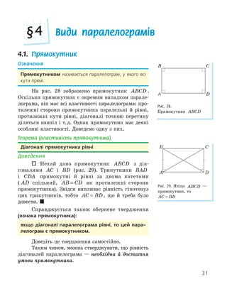 31
Види паралелограмів
§4
4.1. Прямокутник
Означення
Прямокутником називається паралелограм, у якого всі
кути прямі.
На рис. 28 зображено прямокутник ABCD .
Оскільки прямокутник є окремим випадком парале-
лограма, він має всі властивості паралелограма: про-
тилежні сторони прямокутника паралельні й рівні,
протилежні кути рівні, діагоналі точкою перетину
діляться навпіл і т.д. Однак прямокутник має деякі
особливі властивості. Доведемо одну з них.
Теорема (властивість прямокутника)
діагоналі прямокутника рівні.
Доведення
 Нехай дано прямокутник ABCD з діа-
гоналями AC і BD (рис. 29). Трикутники BAD
і CDA прямокутні й рівні за двома катетами
( AD спільний, AB CD
= як протилежні сторони
прямокутника). Звідси випливає рівність гіпотенуз
цих трикутників, тобто AC BD
= , що й треба було
довести. 
Справджується також обернене твердження
(ознака прямокутника):
якщо діагоналі паралелограма рівні, то цей пара­
лелограм є прямокутником.
Доведіть це твердження самостійно.
Таким чином, можна стверджувати, що рівність
діагоналей паралелограма — необхідна й достатня
умови прямокутника.
A
B C
D
Рис. 28.
Прямокутник ABCD
A
B C
D
Рис. 29. Якщо ABCD —
прямокутник, то
AC BD
=
 
