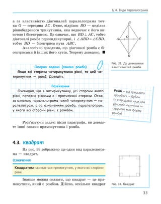 33
§ 4. Види паралелограмів
а за властивістю діагоналей паралелограма точ-
ка O — середина AC. Отже, відрізок BO — медіана
рівнобедреного трикутника, яка водночас є його ви-
сотою і бісектрисою. Це означає, що BD AC
⊥ , тобто
діагоналі ромба перпендикулярні, і ∠ = ∠
ABD CBD,
тобто BD — бісектриса кута ABC.
Аналогічно доводимо, що діагоналі ромба є бі-
сектрисами й інших його кутів. Теорему доведено. 
Опорна задача (ознака ромба)
Якщо всі сторони чотирикутника рівні, то цей чо-
тирикутник — ромб. Доведіть.
Розв‛язання
Очевидно, що в чотирикутнику, усі сторони якого
рівні, попарно рівними є і протилежні сторони. Отже,
за ознакою паралелограма такий чотирикутник — па-
ралелограм, а за означенням ромба, паралелограм,
у якого всі сторони рівні, є ромбом.
Розв’язуючи задачі після параграфа, ви доведе-
те інші ознаки прямокутника і ромба.
4.3. Квадрат
На рис. 33 зображено ще один вид паралелогра-
ма — квадрат.
Означення
квадратом називається прямокутник, у якого всі сторони
рівні.
Інакше можна сказати, що квадрат — це пря-
мокутник, який є ромбом. Дійсно, оскільки квадрат
A
B
C
D
O
Рис. 32. До доведення
властивостей ромба
Рис. 33. Квадрат
ромб — від грецького
«ромбос» — бубон
(у стародавні часи цей
ударний музичний ін-
струмент мав форму
ромба)
 