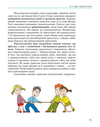 35
§ 4. Види паралелограмів
Підсумовуючи матеріал цього параграфа, звернемо також
увагу на те, що можна було б да­
ти й інше означення квадрата:
квадратом називається ромб із прямими кутами. Справді,
обидва наведених означення описують одну й ту саму фігуру.
Такі означення називають рівносильними. Узагалі два твер-
дження називаються рівносильними, якщо вони або обидва
справджуються, або обидва не справджуються. Наприклад,
рівносильними є твер­
дження «У трикутнику дві сторони рів­
ні»
і «У трикутнику два кути рівні», адже обидва вони правильні,
якщо розглядається рівнобедрений трикутник, і обидва хибні,
якщо йдеться про різносторонній трикутник.
Рівносильність двох тверджень також означає, що
будь-яке з них є необхідною і достатньою умовою для ін-
шого. Справді, розглянемо рівносильні твердження «Діаго-
налі паралелограма рівні» і «Паралелограм має прямі кути».
З того, що діагоналі паралело­
грама рівні, випливає, що він
є прямокутником, тобто має прямі кути, і навпа­
ки: парале-
лограм із прямими кутами є прямокутником, тобто має рівні
діагоналі. На цьому прикладі легко відстежити логічні кроки
переходу від ознак ­
фігури до її означення і згодом — до вла­
стивостей. Такий перехід досить часто доводиться робити в про-
цесі розв’язування ­
задач.
Самостійно наведіть приклади рівно­
сильних тверджень.
 