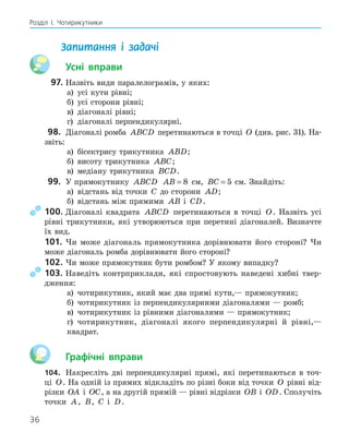 36
Розділ І. Чотирикутники
Запитання і задачі
Усні вправи
97. Назвіть види паралелограмів, у яких:
а) усі кути рівні;
б) усі сторони рівні;
в) діагоналі рівні;
г) діагоналі перпендикулярні.
98. Діагоналі ромба ABCD перетинаються в точці O (див. рис. 31). На-
звіть:
а) бісектрису трикутника ABD;
б) висоту трикутника ABC;
в) медіану трикутника BCD.
99. У прямокутнику ABCD AB = 8 см, BC = 5 см. Знайдіть:
а) відстань від точки C до сторони AD;
б) відстань між прямими AB і CD.
100. Діагоналі квадрата ABCD перетинаються в точці O. Назвіть усі
рівні трикутники, які утворюються при перетині діагоналей. Визначте
їх вид.
101. Чи може діагональ прямокутника дорівнювати його стороні? Чи
може діагональ ромба дорівнювати його стороні?
102. Чи може прямокутник бути ромбом? У якому випадку?
103. Наведіть контрприклади, які спростовують наведені хибні твер-
дження:
а) чотирикутник, який має два прямі кути,— прямокутник;
б) чотирикутник із перпендикулярними діагоналями — ромб;
в) чотирикутник із рівними діагоналями — прямокутник;
г) чотирикутник, діагоналі якого перпендикулярні й рівні,—
квадрат.
Графічні вправи
104. Накресліть дві перпендикулярні прямі, які перетинаються в точ-
ці O. На одній із прямих відкладіть по різні боки від точки O рівні від-
різки OA і OC, а на другій прямій — рівні відрізки OB і OD. Сполучіть
точки A, B, C і D.
 