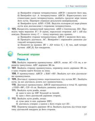 37
§ 4. Види паралелограмів
а) Виміряйте сторони чотирикутника ABCD і визначте його вид.
б) Виміряйте кут A чотирикутника ABCD . Користуючись вла-
стивостями цього чотирикутника, знайдіть градусні міри інших
його кутів. Перевірте отримані результати вимірюванням.
в) Виміряйте кути ADB і CDB. Виділіть кольором усі пари рівних
кутів між діагоналями і сторонами чотирикутника.
105. Накресліть прямокутний трикутник ABD з гіпотенузою BD. Про-
ведіть через вершини B і D прямі, паралельні сторонам AD і AB від-
повідно. Позначте точку C — точку перетину цих прямих.
а) Виміряйте сторони чотирикутника ABCD і визначте його вид.
б) Проведіть діагональ AC. Виміряйте і порівняйте довжини діа-
гоналей чотирикутника.
в) Позначте на прямих BC і AD точки C1 і D1 так, щоб чотири-
кутник ABC D
1 1 був квадратом.
Aa Письмові вправи
Рівень А
106. Знайдіть периметр прямокутника ABCD, якщо AC = 15 см, а пе-
риметр трикутника ABC дорівнює 36 см.
107. Знайдіть сторони прямокутника, периметр якого дорівнює 36 см,
а одна сторона вдвічі більша за іншу.
108. У прямокутнику ABCD ∠ =
BAC 65°. Знайдіть кут між діагоналя-
ми прямокутника.
109. Діагоналі прямокутника перетинаються під кутом 80°. Знайдіть
кути, на які діагональ ділить кут прямокутника.
110. Діагоналі прямокутника ABCD перетинаються в точці O, причому
∠ =
COD 60°, CD = 8 см. Знайдіть довжину діагоналі.
111. Знайдіть кути ромба, якщо:
а) один із них на 120° більший за інший;
б) одна з його діагоналей дорівнює стороні.
112. Знайдіть кути ромба, якщо:
а) сума двох із них дорівнює 220°;
б) діагональ утворює з однією з його сторін кут 25°.
113. Периметр квадрата дорівнює 40 м. Знайдіть відстань від точки пере-
тину діагоналей квадрата до його сторони.
 