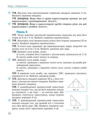 38
Розділ І. Чотирикутники
114. Відстань між протилежними сторонами квадрата дорівнює 5 см.
Знайдіть периметр квадрата.
115 (опорна). Якщо один із кутів паралелограма прямий, то цей
паралелограм є прямокутником. Доведіть.
116 (опорна). Якщо в паралелограмі сусідні сторони рівні, то цей
паралелограм є ромбом. Доведіть.
Рівень Б
117. Точка перетину діагоналей прямокутника віддалена від двох його
сторін на 3 см і 4 см. Знайдіть периметр прямокутника.
118. Бісектриса кута прямокутника ділить його сторону завдовжки 12 см
навпіл. Знайдіть периметр прямокутника.
119. З точки кола проведено дві перпендикулярні хорди, віддалені від
центра кола на 3 см і 5 см. Знайдіть довжини цих хорд.
120. Знайдіть кути ромба, якщо:
а) кути, утворені його стороною з діагоналями, відносяться як 1:4;
б) висота ромба вдвічі менша за сторону.
121. Знайдіть кути ромба, якщо:
а) висота, проведена з вершини тупого кута, відтинає від ромба рів-
нобедрений трикутник;
б) висота, проведена з вершини тупого кута, ділить сторону ромба
навпіл.
122. З вершини кута ромба, що дорівнює 120°, проведено діагональ
завдовжки 6 см. Знайдіть периметр ромба.
123. Діагональ квадрата дорівнює 18 м, а його сто-
рона є діагоналлю іншого квадрата. Знайдіть пери-
метр меншого квадрата.
124. У рівнобедрений прямокутний трикутник
вписано квадрат так, що дві його вершини лежать
на гіпотенузі, а дві інші — на катетах (рис. 35).
Знайдіть гіпотенузу трикутника, якщо сторона
квадрата дорівнює 2 см.
125. У рівнобедрений прямокутний трикутник
вписано квадрат так, що прямий кут є спільним
для обох фігур (рис. 36). Знайдіть периметр ква-
драта, якщо катет трикутника дорівнює 4 см.
Рис. 35
Рис. 36
 