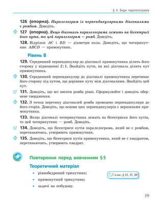 39
§ 4. Види паралелограмів
126 (опорна). Паралелограм із перпендикулярними діагоналями
є ромбом. Доведіть.
127 (опорна). Якщо діагональ паралелограма лежить на бісектрисі
його кута, то цей паралелограм — ромб. Доведіть.
128. Відрізки AC і BD — діаметри кола. Доведіть, що чотирикут-
ник ABCD — прямокутник.
Рівень В
129. Серединний перпендикуляр до діагоналі прямокутника ділить його
сторону у відношенні 2:1. Знайдіть кути, на які діагональ ділить кут
прямокутника.
130. Серединний перпендикуляр до діагоналі прямокутника перетинає
його сторону під кутом, що дорівнює куту між діагоналями. Знайдіть цей
кут.
131. Доведіть, що всі висоти ромба рівні. Сформулюйте і доведіть обер-
нене твердження.
132. З точки перетину діагоналей ромба проведено перпендикуляри до
його сторін. Доведіть, що основи цих перпендикулярів є вершинами пря-
мокутника.
133. Якщо діагоналі чотирикутника лежать на бісектрисах його кутів,
то цей чотирикутник — ромб. Доведіть.
134. Доведіть, що бісектриси кутів паралелограма, який не є ромбом,
перетинаючись, утворюють прямокутник.
135. Доведіть, що бісектриси кутів прямокутника, який не є квадратом,
перетинаючись, утворюють квадрат.
Повторення перед вивченням §5
Теоретичний матеріал
• рівнобедрений трикутник;
• прямокутний трикутник;
• задачі на побудову.
7 клас, § 11, 17, 20
 