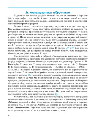 4
Як користуватися підручником
Підручник має чотири розділи, кожний із яких складається з парагра-
фів, а параграфи — з пунктів. У тексті міститься як теоретичний матеріал,
так і приклади розв’язування задач. Найважливіші поняття й факти виді-
лено напівжирним шрифтом.
Вправи і задачі, подані в підручнику, поділяються на декілька груп.
Усні вправи допоможуть вам зрозуміти, наскільки успішно ви засвоїли тео-
ретичний матеріал. Ці вправи не обов’язково виконувати подумки — для їх
розв’язування ви можете виконати рисунки та провести необхідні міркування
в чернетці. Після усних можна переходити до графічних вправ, які викону-
ються в зошиті або на комп’ютері. Далі йдуть письмові вправи. Спочатку
перевірте свої знання, виконуючи задачі рівня А. Складнішими є задачі рів-
ня Б. І нарешті, якщо ви добре опанували матеріал і бажаєте виявити свої
творчі здібності, на вас чекають задачі рівня В. Значки і біля номерів
вправ означають, що ці вправи на розсуд вчителя можуть бути використані
відповідно для роботи в парах і групах.
Після кожного параграфа в рубриці «Повторення» зазначено, які саме
поняття й факти слід пригадати для успішного вивчення наступного матеріалу
(поряд, зокрема, зазначено відповідні параграфи в підручнику: Єршова А. П.
Геометрія. Підруч. для 7 класу загальноосвіт. навч. закл. / А. П. Єршова,
В. В. Голобородько, О. Ф. Крижановський. — Х.: Вид-во «Ранок». — 2015. —
224 с.: іл.), і наведено відповідні задачі, що підготують вас до сприйняття на-
ступної теми. Для самостійної роботи вдома призначені задачі, номери яких
позначено значком . Наприкінці кожного розділу подано контрольні запи-
тання й типові задачі для контрольних робіт, завдяки яким ви зможете
краще підготуватися до тематичного оцінювання. Звернувшись до інтернет-
підтримки підручника, ви зможете пройти онлайн-тестування і самостійно
перевірити рівень ваших знань. Додаткові задачі до розділів допоможуть вам
узагальнити вивчене, а задачі підвищеної складності відкриють нові грані
геометрії та красу нестандартного мислення. Про можливість скористатися
матеріалами сайта вам нагадуватиме значок .
Підсумкові огляди наприкінці кожного розділу послугують своєрідним
геометричним компасом і допоможуть орієнтуватись у вивченому матеріалі.
Додатки, наведені в кінці підручника, поглиблять ваші знання з окремих
вивчених тем, а історичні довідки до розділів та матеріали рубрики «Ви-
датні математики України» познайомлять із деякими цікавими фактами
щодо розвитку геометрії та з діяльністю відомих учених.
 