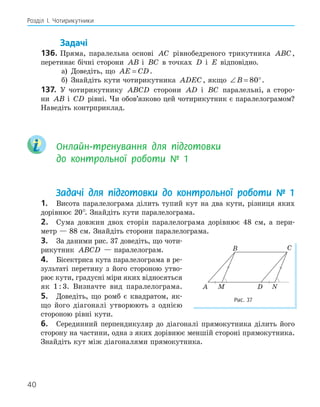 40
Розділ І. Чотирикутники
Задачі
136. Пряма, паралельна основі AC рівнобедреного трикутника ABC,
перетинає бічні сторони AB і BC в точках D і E відповідно.
а) Доведіть, що AE CD
= .
б) Знайдіть кути чотирикутника ADEC, якщо ∠ = °
B 80 .
137. У чотирикутнику ABCD сторони AD і BC паралельні, а сторо-
ни AB і CD рівні. Чи обов’язково цей чотирикутник є паралелограмом?
Наведіть контрприклад.
Онлайн-тренування для підготовки
до контрольної роботи № 1
Задачі для підготовки до контрольної роботи № 1
1. Висота паралелограма ділить тупий кут на два кути, різниця яких
дорівнює 20°. Знайдіть кути паралелограма.
2. Сума довжин двох сторін паралелограма дорівнює 48 см, а пери-
метр — 88 см. Знайдіть сторони паралелограма.
3. За даними рис. 37 доведіть, що чоти-
рикутник ABCD — паралелограм.
4. Бісектриса кута паралелограма в ре-
зультаті перетину з його стороною утво-
рює кути, градусні міри яких відносяться
як 1 : 3. Визначте вид паралелограма.
5. Доведіть, що ромб є квадратом, як-
що його діагоналі утворюють з однією
стороною рівні кути.
6. Серединний перпендикуляр до діагоналі прямокутника ділить його
сторону на частини, одна з яких дорівнює меншій стороні прямокутника.
Знайдіть кут між діагоналями прямокутника.
B C
M
A D N
Рис. 37
 