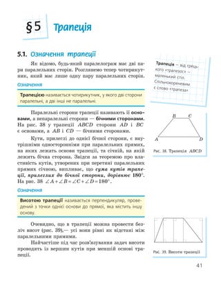 41
Трапеція
§5
5.1. Означення трапеції
Як відомо, будь-який паралелограм має дві па-
ри паралельних сторін. Розглянемо тепер чотирикут-
ник, який має лише одну пару паралельних сторін.
Означення
трапецією називається чотирикутник, у якого дві сторони
паралельні, а дві інші не паралельні.
Паралельні сторони трапеції називають її осно­
вами, а непаралельні сторони — бічними сторонами.
На рис. 38 у трапеції ABCD сторони AD і BC
є основами, а AB і CD — бічними сторонами.
Кути, прилеглі до однієї бічної сторони, є вну-
трішніми односторонніми при паралельних прямих,
на яких лежать основи трапеції, та січній, на якій
лежить бічна сторона. Звідси за теоремою про вла-
стивість кутів, утворених при перетині паралельних
прямих січною, випливає, що сума кутів трапе-
ції, прилеглих до бічної сторони, дорівнює 180°.
На рис. 38 ∠ + ∠ = ∠ + ∠ = °
A B C D 180 .
Означення
висотою трапеції називається перпендикуляр, прове-
дений з точки однієї основи до прямої, яка містить іншу
основу.
Очевидно, що в трапеції можна провести без-
ліч висот (рис. 39),— усі вони рівні як відстані між
паралельними прямими.
Найчастіше під час розв’язування задач висоти
проводять із вершин кутів при меншій основі тра-
пеції.
трапеція — від грець-
кого «трапезос» —
маленький стіл.
Спільнокореневим
є слово «трапеза»
Рис. 39. Висоти трапеції
A
B C
D
Рис. 38. Трапеція ABCD
 