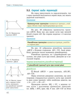 42
Розділ І. Чотирикутники
5.2. Окремі види трапецій
Як серед трикутників та паралелограмів, так
і серед трапецій виділяються окремі види, які мають
додаткові властивості.
Означення
Прямокутною трапецією називається трапеція, у якій
одна з бічних сторін перпендикулярна до основ.
На рис. 40 зображена прямокутна трапе-
ція ABCD. Вона має два прямі кути при меншій
бічній стороні AB. Ця сторона водночас є й висотою
трапеції.
Означення
рівнобічною трапецією називається трапеція, у якій біч-
ні сторони рівні.
На рис. 41 зображена рівнобічна трапеція
ABCD з бічними сторонами AB і CD. Іноді рівно-
бічну трапецію також називають рівнобедреною.
Рівнобічна трапеція, як і рівнобедрений три-
кутник, має рівні кути при основі. Доведемо це в на-
ступній теоремі.
Теорема (властивість рівнобічної трапеції)
у рівнобічній трапеції кути при основі рівні.
Доведення
 Нехай ABCD — дана трапеція, AD BC
 ,
AB CD
= .
Перед початком доведення зазначимо, що цією
теоремою стверджується рівність кутів при кожній
із двох основ трапеції, тобто необхідно довести, що
∠ = ∠
A D і ∠ = ∠
B C.
Проведемо висоти BB1 і CC1 з вершин ту-
пих кутів і розглянемо прямокутні трикутни-
ки ABB1 і DCC1 (рис. 42). У них AB CD
= як бічні
A
B C
D
Рис. 40. Прямокутна
трапеція ABCD
A
B C
D
Рис. 41. Рівнобічна
трапеція ABCD
A
B1
D
B C
C1
Рис. 42. Висоти, прове-
дені з вершин тупих
кутів, відтинають
від рівнобічної трапеції
рівні трикутники
 