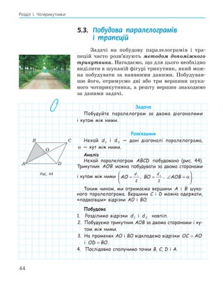 44
Розділ І. Чотирикутники
5.3. Побудова паралелограмів
і трапецій
Задачі на побудову паралелограмів і тра-
пецій часто розв’язують методом допоміжного
трикутника. Нагадаємо, що для цього необхідно
виділити в шуканій фігурі трикутник, який мож-
на побудувати за наявними даними. Побудував-
ши його, отримуємо дві або три вершини шука-
ного чотирикутника, а решту вершин знаходимо
за даними задачі.
Задача
Побудуйте паралелограм за двома діагоналями
і кутом між ними.
Розв‛язання
Нехай d 1 і d 2 — дані діагоналі паралелограма,
α — кут між ними.
Аналіз
Нехай паралелограм ABCD побудовано (рис. 44).
Трикутник AOB можна побудувати за двома сторонами
і кутом між ними AO
d
=



1
2
, BO
d
= 2
2
, ∠ =



AOB α .
Таким чином, ми отримаємо вершини A і B шука-
ного паралелограма. Вершини C і D можна одержати,
«подвоївши» відрізки AO і BO.
Побудова
1. Розділимо відрізки d 1 і d 2 навпіл.
2. Побудуємо трикутник AOB за двома сторонами і ку-
том між ними.
3. На променях AO і BO відкладемо відрізки OC AO
=
і OD BO
= .
4. Послідовно сполучимо точки B, C, D і A.
A D
O
B C
Рис. 44
 
