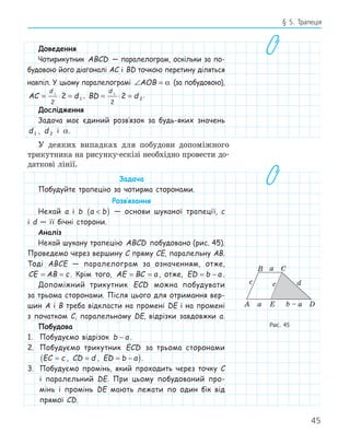 45
§ 5. Трапеція
Доведення
Чотирикутник ABCD — паралелограм, оскільки за по-
будовою його діагоналі AC і BD точкою перетину діляться
навпіл. У цьому паралелограмі ∠ =
AOB α (за побудовою),
AC d
d
= ⋅ =
1
2
2 1
, BD d
d
= ⋅ =
2
2
2 2
.
Дослідження
Задача має єдиний розв‛язок за будь-яких значень
d 1 , d 2 і α.
У деяких випадках для побудови допоміжного
трикутника на рисунку-ескізі необхідно провести до-
даткові лінії.
Задача
Побудуйте трапецію за чотирма сторонами.
Розв‛язання
Нехай a і b a b

( ) — основи шуканої трапеції, c
і d — її бічні сторони.
Аналіз
Нехай шукану трапецію ABCD побудовано (рис. 45).
Проведемо через вершину C пряму CE, паралельну AB.
Тоді ABCE — паралелограм за означенням, отже,
CE AB c
= = . Крім того, AE BC a
= = , отже, ED b a
= − .
Допоміжний трикутник ECD можна побудувати
за трьома сторонами. Після цього для отримання вер-
шин A і B треба відкласти на промені DE і на промені
з початком C, паралельному DE, відрізки завдовжки a.
Побудова
1. Побудуємо відрізок b a
− .
2. Побудуємо трикутник ECD за трьома сторонами
EC c
=
( , CD d
= , ED b a
= − ).
3. Побудуємо промінь, який проходить через точку C
і паралельний DE. При цьому побудований про-
мінь і промінь DE мають лежати по один бік від
прямої CD.
E
A D
B C
c
a
a b – a
d
c
Рис. 45
 