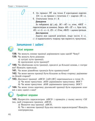 46
Розділ І. Чотирикутники
4. На промені DE від точки E відкладемо відрізок
EA a
= , на промені з початком C — відрізок CB a
= .
5. Сполучимо точки A і B.
Доведення
За побудовою BC AD
 , BC AE a
= = , отже, ABCE —
паралелограм за ознакою. Звідси AB CE c
= = . Крім того,
AD a b a b
= + − = , CD d
= . Отже, ABCD — шукана трапеція.
Дослідження
Задача має єдиний розв‛язок, якщо числа b a
− ,
c і d задовольняють теорему про нерівність трикутника.
Запитання і задачі
Усні вправи
138. Чи можуть основи трапеції дорівнювати одна одній? Чому?
139. Чи можуть бути рівними:
а) сусідні кути трапеції;
б) протилежні кути трапеції?
140. Чи обов’язково кути трапеції, прилеглі до більшої основи, є гостри-
ми? Наведіть приклади.
141. Чи може рівнобічна трапеція бути прямокутною?
142. Чи може висота трапеції бути більшою за бічну сторону; дорівнюва-
ти бічній стороні?
143. Діагоналі трапеції ABCD AD BC

( ) перетинаються в точці O.
а) Чи може трикутник AOD дорівнювати трикутнику BOC?
б) Чи може трикутник AOB дорівнювати трикутнику DOC?
144. Чи може точка перетину діагоналей трапеції бути серединою кож-
ної з них; однієї з них?
Графічні вправи
145. Накресліть паралелограм ABCD і проведіть у ньому висоту CH
так, щоб утворилася трапеція ABCH.
а) Визначте вид трапеції ABCH.
б) Чи є висотою трапеції будь-яка висота паралелограма? Наведіть
контрприклад.
 