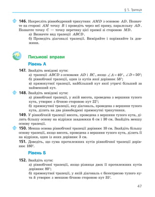 47
§ 5. Трапеція
146. Накресліть рівнобедрений трикутник AMD з основою AD. Познач-
те на стороні AM точку B і проведіть через неї пряму, паралельну AD .
Позначте точку C — точку перетину цієї прямої зі стороною MD.
а) Визначте вид трапеції ABCD.
б) Проведіть діагоналі трапеції. Виміряйте і порівняйте їх дов-
жини.
Aa Письмові вправи
Рівень А
147. Знайдіть невідомі кути:
а) трапеції ABCD з основами AD і BC, якщо ∠ = °
A 40 , ∠ = °
D 50 ;
б) рівнобічної трапеції, один із кутів якої дорівнює 58°;
в) прямокутної трапеції, найбільший кут якої утричі більший за
найменший кут.
148. Знайдіть невідомі кути:
а) рівнобічної трапеції, у якій висота, проведена з вершини тупого
кута, утворює з бічною стороною кут 22°;
б) прямокутної трапеції, яку діагональ, проведена з вершини тупого
кута, ділить на два рівнобедрені прямокутні трикутники.
149. У рівнобічній трапеції висота, проведена з вершини тупого кута, ді-
лить більшу основу на відрізки завдовжки 6 см і 30 см. Знайдіть меншу
основу трапеції.
150. Менша основа рівнобічної трапеції дорівнює 10 см. Знайдіть більшу
основу трапеції, якщо висота, проведена з вершини тупого кута, ділить її
на відрізки, один із яких дорівнює 3 см.
151. Доведіть, що сума протилежних кутів рівнобічної трапеції дорів-
нює 180°.
Рівень Б
152. Знайдіть кути:
а) рівнобічної трапеції, якщо різниця двох її протилежних кутів
дорівнює 80°;
б) прямокутної трапеції, у якій діагональ є бісектрисою тупого ку-
та й утворює з меншою бічною стороною кут 35°.
 