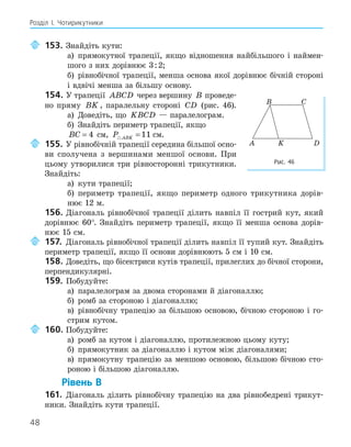 48
Розділ І. Чотирикутники
153. Знайдіть кути:
а) прямокутної трапеції, якщо відношення найбільшого і наймен-
шого з них дорівнює 3:2;
б) рівнобічної трапеції, менша основа якої дорівнює бічній стороні
і вдвічі менша за більшу основу.
154. У трапеції ABCD через вершину B проведе-
но пряму BK , паралельну стороні CD (рис. 46).
а) Доведіть, що KBCD — паралелограм.
б) Знайдіть периметр трапеції, якщо
BC = 4 см, P ABK
 =11 см.
155. У рівнобічній трапеції середина більшої осно-
ви сполучена з вершинами меншої основи. При
цьому утворилися три рівносторонні трикутники.
Знайдіть:
а) кути трапеції;
б) периметр трапеції, якщо периметр одного трикутника дорів-
нює 12 м.
156. Діагональ рівнобічної трапеції ділить навпіл її гострий кут, який
дорівнює 60°. Знайдіть периметр трапеції, якщо її менша основа дорів-
нює 15 см.
157. Діагональ рівнобічної трапеції ділить навпіл її тупий кут. Знайдіть
периметр трапеції, якщо її основи дорівнюють 5 см і 10 см.
158. Доведіть, що бісектриси кутів трапеції, прилеглих до бічної сторони,
перпендикулярні.
159. Побудуйте:
а) паралелограм за двома сторонами й діагоналлю;
б) ромб за стороною і діагоналлю;
в) рівнобічну трапецію за більшою основою, бічною стороною і го-
стрим кутом.
160. Побудуйте:
а) ромб за кутом і діагоналлю, протилежною цьому куту;
б) прямокутник за діагоналлю і кутом між діагоналями;
в) прямокутну трапецію за меншою основою, більшою бічною сто-
роною і більшою діагоналлю.
Рівень В
161. Діагональ ділить рівнобічну трапецію на два рівнобедрені трикут-
ники. Знайдіть кути трапеції.
K
A D
B C
Рис. 46
 