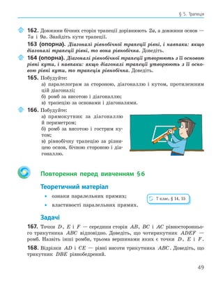 49
§ 5. Трапеція
162. Довжини бічних сторін трапеції дорівнюють 2a, а довжини основ —
7a і 9a. Знайдіть кути трапеції.
163 (опорна). Діагоналі рівнобічної трапеції рівні, і навпаки: якщо
діагоналі трапеції рівні, то вона рівнобічна. Доведіть.
164 (опорна). Діагоналі рівнобічної трапеції утворюють з її основою
рівні кути, і навпаки: якщо діагоналі трапеції утворюють з її осно-
вою рівні кути, то трапеція рівнобічна. Доведіть.
165. Побудуйте:
а) паралелограм за стороною, діагоналлю і кутом, протилежним
цій діагоналі;
б) ромб за висотою і діагоналлю;
в) трапецію за основами і діагоналями.
166. Побудуйте:
а) прямокутник за діагоналлю
й периметром;
б) ромб за висотою і гострим ку-
том;
в) рівнобічну трапецію за різни-
цею основ, бічною стороною і діа-
гоналлю.
Повторення перед вивченням §6
Теоретичний матеріал
• ознаки паралельних прямих;
• властивості паралельних прямих.
Задачі
167. Точки D, E і F — середини сторін AB, BC і AC рівносторонньо-
го трикутника ABC відповідно. Доведіть, що чотирикутник ADEF —
ромб. Назвіть інші ромби, трьома вершинами яких є точки D, E і F .
168. Відрізки AD і CE — рівні висоти трикутника ABC. Доведіть, що
трикутник DBE рівнобедрений.
7 клас, § 14, 15
 