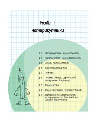 Розділ І
Чотирикутники
§ 1. Чотирикутник і його елементи
§ 2. Паралелограм і його властивості
§ 3. Ознаки паралелограма
§ 4. Види паралелограмів
§ 5. Трапеція
§ 6. Теорема Фалеса. Середні лінії
трикутника і трапеції
§ 7. Вписані кути
§ 8. Вписані й описані чотирикутники
§ 9. Застосування властивостей
чотирикутників. Властивість
медіани трикутника
 