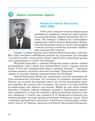 50
Видатні математики України
Погорєлов Олексій Васильович
(1919–2002)
У 80-х роках минулого століття Американське
математичне товариство випустило серію книжок
під загальною назвою «Видатні математики ХХ сто-
ліття». Під номером 4 вийшов том з монографією
харківського вченого Олексія Васильовича Погорє-
лова. На обкладинці видання під його фотографією
в стислій анотації вчений був названий «найбіль-
шим геометром ХХ століття».
Справді, головною справою життя Олексія Васильовича була геометрія.
Його праці охоплюють найширший діапазон: від підручників для школярів
і студентів до робіт з надскладних питань теоретичної та прикладної матема-
тики, розрахованих на вузьке коло фахівців.
Шкільний підручник з геометрії Погорєлова можна сміливо назвати
революційним, адже в ньому була започаткована стисла і прозора система
аксіом. З того часу аксіоматичний підхід у вивченні геометрії — невід’ємна
складова розвитку наукового мислення школярів. Підручник Олексія Васи-
льовича зі шкільної геометрії витримав більш ніж 20 видань!
Олексій Васильович Погорєлов, пройшовши шлях від переможця мі-
ської математичної олімпіади для школярів до академіка Академії наук
України, ще за життя був визнаний генієм. Але він був надзвичайно скром-
ною людиною. Як згадують його сучасники, він ніколи ні за яких обставин
не демонстрував свою перевагу над іншими. Майже все своє життя вчений
працював у Харкові, керував кафедрою геометрії в Харківському держав-
ному університеті та відділом геометрії у фізико-технічному інституті низь-
ких температур. У пам’ять про академіка О. В. Погорєлова на будівлях цих
всесвітньовідомих наукових центрів встановлено меморіальні дошки. Одній
з аудиторій математичного факультету Харківського національного універ-
ситету імені В. Н. Каразіна присвоєно ім’я Олексія Васильовича Погорєлова.
 