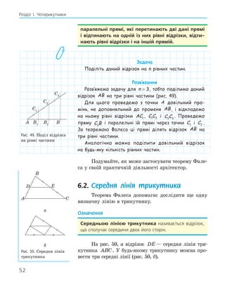 52
Розділ І. Чотирикутники
паралельні прямі, які перетинають дві дані прямі
і відтинають на одній із них рівні відрізки, відти­
нають рівні відрізки і на іншій прямій.
Задача
Поділіть даний відрізок на n рівних частин.
Розв‛язання
Розв‛яжемо задачу для n = 3, тобто поділимо даний
відрізок AB на три рівні частини (рис. 49).
Для цього проведемо з точки A довільний про-
мінь, не доповняльний до променя AB, і відкладемо
на ньому рівні відрізки AC1 , C C
1 2 і C C
2 3
. Проведемо
пряму C B
3
і паралельні їй прямі через точки C1 і C2 .
За теоремою Фалеса ці прямі ділять відрізок AB на
три рівні частини.
Аналогічно можна поділити довільний відрізок
на будь-яку кількість рівних частин.
Подумайте, як може застосувати теорему Фале-
са у своїй практичній діяльності архітектор.
6.2. Середня лінія трикутника
Теорема Фалеса допомагає дослідити ще одну
визначну лінію в трикутнику.
Означення
середньою лінією трикутника називається відрізок,
що сполучає середини двох його сторін.
На рис. 50, а відрізок DE— середня лінія три-
кутника ABC. У будь-якому трикутнику можна про-
вести три середні лінії (рис. 50, б).
A B
B1
B2
C1
C1
C2
Рис. 49. Поділ відрізка
на рівні частини
A
B
C
E
D
а
б
Рис. 50. Середня лінія
трикутника
 