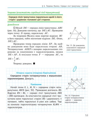 53
§ 6. Теорема Фалеса. Середні лінії трикутника і трапеції
Теорема (властивість середньої лінії трикутника)
середня лінія трикутника паралельна одній із його
сторін і дорівнює половині цієї сторони.
Доведення
 Нехай DE— середня лінія трикутника ABC
(рис. 51). Доведемо спочатку, що DE AC
 . Проведемо
через точку D пряму, паралельну AC.
За теоремою Фалеса вона перетне відрізок BC
в його середині, тобто міститиме відрізок DE. Отже,
DE AC
 .
Проведемо тепер середню лінію EF . За щой-
но доведеним вона буде паралельна стороні AB.
Чотирикутник ADEF з попарно паралельними сто-
ронами за означенням є паралелограмом, звідки
DE AF
= . А оскільки точка F — середина AC, то
DE AC
=
1
2
.
Теорему доведено. 
опорна задача (теорема варіньйона)
середини сторін чотирикутника є вершинами
паралелограма. Доведіть.
Розв‛язання
Нехай точки K, L, M, N — середини сторін чоти-
рикутника ABCD (рис. 52). Проведемо діагональ BD.
Відрізки KN і ML — середні лінії трикутників ABD
і CBD відповідно. За властивістю середньої лінії три-
кутника вони паралельні стороні BD і дорівнюють її
половині, тобто паралельні й рівні між собою. Тоді
за ознакою паралелограма чотирикутник KLMN —
паралелограм.
K
L
M
N
A
B C
D
Рис. 52. Середини
сторін чотирикутника
ABCD — вершини
паралелограма
E
F
D
A
B
C
Рис. 51. До доведення
властивості середньої
лінії трикутника
 