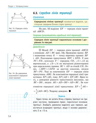 54
Розділ І. Чотирикутники
6.3. Середня лінія трапеції
Означення
середньою лінією трапеції називається відрізок, що
сполучає середини бічних сторін трапеції.
На рис. 53 відрізок EF — середня лінія трапе-
ції ABCD.
Теорема (властивість середньої лінії трапеції)
середня лінія трапеції паралельна основам і до­
рівнює їх півсумі.
Доведення
 Нехай EF — середня лінія трапеції ABCD
з основами AD і BC (рис. 54). Проведемо пряму BF
і позначимо точку G — точку перетину прямих BF
і AD. Розглянемо трикутники BFC і GFD . У них
FC FD
= , оскільки F — середина CD , ∠ = ∠
1 2 як
вертикальні, а ∠ = ∠
3 4 як внутрішні різносторонні
при паралельних прямих BC і AD та січній CD. От-
же,  
BFC GFD
= за другою ознакою, звідки
BF FG
= . Тоді за означенням EF — середня лінія
трикутника ABG. За властивістю середньої лінії три-
кутника EF AG
 , тому EF AD
 і EF BC
 . Крім то-
го, з доведеної рівності трикутників випливає, що
BC DG
= , звідки AG AD DG AD BC
= + = + . За вла-
стивістю середньої лінії трикутника EF AG AD
= = +
(
1
2
1
2
EF AG AD BC
= = +
( )
1
2
1
2
. Теорему доведено. 
Задача
Через точки, які ділять бічну сторону трапеції на три
рівні частини, проведено прямі, паралельні основам
трапеції. Знайдіть довжини відрізків цих прямих, що
містяться всередині трапеції, якщо її основи дорівню-
ють 2 м і 5 м.
E F
D
A
B C
Рис. 53. Середня лінія
трапеції
F
E
G
D
A
B C
1
2
4
Рис. 54. До доведення
властивості середньої
лінії трапеції
 