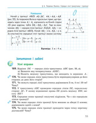 55
§ 6. Теорема Фалеса. Середні лінії трикутника і трапеції
Розв‛язання
Нехай у трапеції ABCD AD BC
 , AA AA A B
1 1 2 2
= =
(рис. 55). За теоремою Фалеса паралельні прямі, що про-
ходять через точки A1 і A2 , відтинають на бічній стороні
CD рівні відрізки, тобто DD DD D C
1 1 2 2
= = . Тоді за озна-
ченням AD
1 1 — середня лінія трапеції AA D D
2 2 , A D
2 2 — се-
редня лінія трапеції ABCD
1 1. Нехай AD x
1 1 = м, A D y
2 2 = м.
За властивістю середньої лінії трапеції маємо систему:
x
y
y
x
=
=







+
+
5
2
2
2
,
;
2 5
2 2
x y
y x
− =
− =



,
;
x
y
=
=



4
3
,
.
Відповідь: 3 м і 4 м.
Запитання і задачі
Усні вправи
169. Відрізок DE — середня лінія трикутника ABC (рис. 50, а).
а) Визначте вид чотирикутника ADEC.
б) Назвіть медіану трикутника, що виходить із вершини A .
170. Чи може середня лінія трикутника бути перпендикулярною до його
сторони; до двох його сторін?
171. Чи можуть середні лінії трикутника дорівнювати 3 см, 4 см і 10 см?
Чому?
172. У трикутнику ABC проведено середню лінію DE, паралельну
стороні AC. У якому відношенні пряма DE ділить медіану BM; ви-
соту BH ?
173. Середини основ трапеції сполучені відрізком. Чи є він середньою
лінією трапеції?
174. Чи може середня лінія трапеції бути меншою за обидві її основи;
дорівнювати одній з основ?
175. Чи може середня лінія трапеції проходити через точку перетину
діагоналей? Чому?
A2 D2
D
A
B C
2
5
y
x
A1 D1
Рис. 55
 