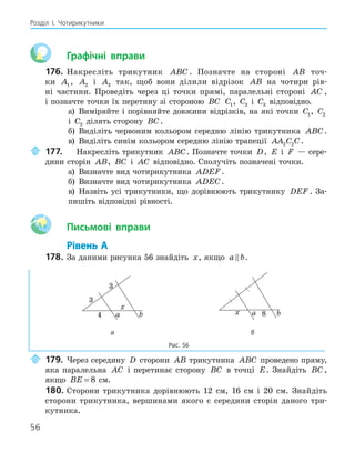 56
Розділ І. Чотирикутники
Графічні вправи
176. Накресліть трикутник ABC . Позначте на стороні AB точ-
ки A1 , A2 і A3 так, щоб вони ділили відрізок AB на чотири рів-
ні частини. Проведіть через ці точки прямі, паралельні стороні AC ,
і позначте точки їх перетину зі стороною BC C1, C2 і C3 відповідно.
а) Виміряйте і порівняйте довжини відрізків, на які точки C1, C2
і C3 ділять сторону BC.
б) Виділіть червоним кольором середню лінію трикутника ABC.
в) Виділіть синім кольором середню лінію трапеції AA C C
2 2 .
177. Накресліть трикутник ABC. Позначте точки D, E і F — сере-
дини сторін AB, BC і AC відповідно. Сполучіть позначені точки.
а) Визначте вид чотирикутника ADEF.
б) Визначте вид чотирикутника ADEC.
в) Назвіть усі трикутники, що дорівнюють трикутнику DEF . За-
пишіть відповідні рівності.
Aa Письмові вправи
Рівень А
178. За даними рисунка 56 знайдіть x, якщо a b
 .
a b
4
x
a b
x 8
а б
Рис. 56
179. Через середину D сторони AB трикутника ABC проведено пряму,
яка паралельна AC і перетинає сторону BC в точці E. Знайдіть BC ,
якщо BE = 8 см.
180. Сторони трикутника дорівнюють 12 см, 16 см і 20 см. Знайдіть
сторони трикутника, вершинами якого є середини сторін даного три-
кутника.
 