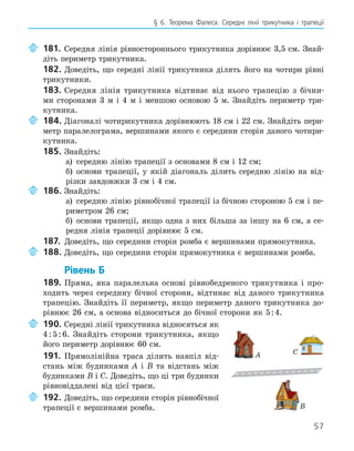 57
§ 6. Теорема Фалеса. Середні лінії трикутника і трапеції
	 181.	 Середня лінія рівностороннього трикутника дорівнює 3,5 см. Знай-
діть периметр трикутника.
182.	Доведіть, що середні лінії трикутника ділять його на чотири рівні
трикутники.
183.	Середня лінія трикутника відтинає від нього трапецію з бічни-
ми сторонами 3 м і 4 м і меншою основою 5 м. Знайдіть периметр три-
кутника.
	 184.	Діагоналі чотирикутника дорівнюють 18 см і 22 см. Знайдіть пери-
метр паралелограма, вершинами якого є середини сторін даного чотири-
кутника.
185.	Знайдіть:
а) середню лінію трапеції з основами 8 см і 12 см;
б) основи трапеції, у якій діагональ ділить середню лінію на від-
різки завдовжки 3 см і 4 см.
	 186.	Знайдіть:
а) середню лінію рівнобічної трапеції із бічною стороною 5 см і пе-
риметром 26 см;
б) основи трапеції, якщо одна з них більша за іншу на 6 см, а се-
редня лінія трапеції дорівнює 5 см.
187.	 Доведіть, що середини сторін ромба є вершинами прямокутника.
	 188.	Доведіть, що середини сторін прямокутника є вершинами ромба.
Рівень Б
189.	Пряма, яка паралельна основі рівнобедреного трикутника і про-
ходить через середину бічної сторони, відтинає від даного трикутника
трапецію. Знайдіть її периметр, якщо периметр даного трикутника до-
рівнює 26 см, а основа відноситься до бічної сторони як 5:4.
	 190.	Середні лінії трикутника відносяться як
4:5:6. Знайдіть сторони трикутника, якщо
його периметр дорівнює 60 см.
191.	 Прямолінійна траса ділить навпіл від-
стань між будинками A і B та відстань між
будинками B і C. Доведіть, що ці три будинки
рівновіддалені від цієї траси.
	 192.	Доведіть, що середини сторін рівнобічної
трапеції є вершинами ромба.
A
B
C
 