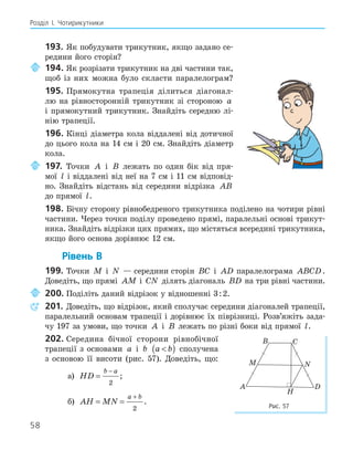 58
Розділ І. Чотирикутники
193. Як побудувати трикутник, якщо задано се-
редини його сторін?
194. Як розрізати трикутник на дві частини так,
щоб із них можна було скласти паралелограм?
195. Прямокутна трапеція ділиться діагонал-
лю на рівносторонній трикутник зі стороною a
і прямокутний трикутник. Знайдіть середню лі-
нію трапеції.
196. Кінці діаметра кола віддалені від дотичної
до цього кола на 14 см і 20 см. Знайдіть діаметр
кола.
197. Точки A і B лежать по один бік від пря-
мої l і віддалені від неї на 7 см і 11 см відповід-
но. Знайдіть відстань від середини відрізка AB
до прямої l.
198. Бічну сторону рівнобедреного трикутника поділено на чотири рівні
частини. Через точки поділу проведено прямі, паралельні основі трикут-
ника. Знайдіть відрізки цих прямих, що містяться всередині трикутника,
якщо його основа дорівнює 12 см.
Рівень В
199. Точки M і N — середини сторін BC і AD паралелограма ABCD.
Доведіть, що прямі AM і CN ділять діагональ BD на три рівні частини.
200. Поділіть даний відрізок у відношенні 3:2.
201. Доведіть, що відрізок, який сполучає середини діагоналей трапеції,
паралельний основам трапеції і дорівнює їх піврізниці. Розв’яжіть зада-
чу 197 за умови, що точки A і B лежать по різні боки від прямої l.
202. Середина бічної сторони рівнобічної
трапеції з основами a і b a b

( ) сполучена
з основою її висоти (рис. 57). Доведіть, що:
а) HD
b a
=
−
2
;
б) AH MN
a b
= =
+
2
.
H
A
B C
D
M N
Рис. 57
 