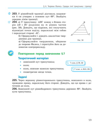 59
§ 6. Теорема Фалеса. Середні лінії трикутника і трапеції
203. У рівнобічній трапеції діагональ завдовж-
ки 4 см утворює з основою кут 60°. Знайдіть
середню лінію трапеції.
204. а) У трикутнику ABC кожну з бічних сто-
рін AB і BC розділено на m рівних частин
(рис. 58). Доведіть, що відрізки, які сполучають
відповідні точки поділу, паралельні між собою
і паралельні стороні AC.
б) Сформулюйте і доведіть аналогічне твер-
дження для трапеції.
в) Сформулюйте твердження, обернене
до теореми Фалеса, і спростуйте його за до-
помогою контрприкладу.
Повторення перед вивченням §7
Теоретичний матеріал
• зовнішній кут трикутника;
• коло;
• коло, описане навколо трикутника;
• геометричне місце точок.
Задачі
205. Через вершину рівностороннього трикутника, вписаного в коло,
проведено пряму, паралельну його стороні. Доведіть, що ця пряма є до-
тичною до кола.
206. Зовнішній кут рівнобедреного трикутника дорівнює 80°. Знайдіть
кути трикутника.
A
B
C
Рис. 58
7 клас, § 19, 22
7 клас, п.16.3, 23.1
 