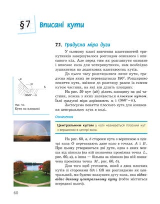 60
Вписані кути
§7
7.1. Градусна міра дуги
У сьомому класі вивчення властивостей три-
кутників завершувалося розглядом описаного і впи-
саного кіл. Але перед тим як розглянути описане
і вписане кола для чотирикутника, нам необхідно
зупинитися на додаткових властивостях кутів.
До цього часу розглядалися лише кути, гра-
дусна міра яких не перевищувала 180°. Розширимо
поняття кута, ввівши до розгляду разом із самим
кутом частини, на які він ділить площину.
На рис. 59 кут ab
( ) ділить площину на дві ча-
стини, кожна з яких називається плоским кутом.
Їхні градусні міри дорівнюють α і ( )
360° − α .
Застосуємо поняття плоского кута для означен-
ня центрального кута в колі.
Означення
центральним кутом у колі називається плоский кут
з вершиною в центрі кола.
На рис. 60, а, б сторони кута з вершиною в цен-
трі кола O перетинають дане коло в точках A і B .
При цьому утворюються дві дуги, одна з яких мен-
ша від півкола (на ній позначена проміжна точка L ,
рис. 60, а), а інша — більша за півколо (на ній позна-
чена проміжна точка M, рис. 60, б).
Для того щоб уточнити, який з двох плоских
кутів зі сторонами OA і OB ми розглядаємо як цен-
тральний, ми будемо вказувати дугу кола, яка відпо-
відає даному центральному куту (тобто міститься
всередині нього).
α
360°– α
a
b
Рис. 59.
Кути на площині
 
