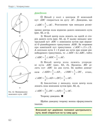 62
Розділ І. Чотирикутники
Доведення
 Нехай у колі з центром O вписаний
кут ABC спирається на дугу AC . Доведемо, що
∠ = ∪
ABC AC
1
2
. Розглянемо три випадки розмі-
щення центра кола відносно даного вписаного кута
(рис. 62, а–в).
1) Нехай центр кола лежить на одній зі сто-
рін даного кута (рис. 62, а). У цьому випадку цен-
тральний кут AOC є зовнішнім кутом при верши-
ні O рівнобедреного трикутника AOB. За теоремою
про зовнішній кут трикутника ∠ = ∠ + ∠
AOC 1 2 .
А оскільки кути 1 і 2 рівні як кути при основі рів-
нобедреного трикутника, то ∠ = ∠
AOC ABC
2 , тобто
∠ = ∠ = ∪
ABC AOC AC
1
2
1
2
.
2) Нехай центр кола лежить усереди-
ні кута ABC (рис. 62, б). Промінь BO ді-
лить кут ABC на два кути. За щойно доведе-
ним ∠ = ∪
ABD AD
1
2
, ∠ = ∪
DBC DC
1
2
, отже,
∠ = ∪ + ∪
( )= ∪
ABC AD DC AC
1
2
1
2
.
3) Аналогічно у випадку, коли центр кола
лежить поза вписаним кутом (рис. 62, в),
∠ = ∪ − ∪
( )= ∪
ABC DC AD AC
1
2
1
2
.
Теорему доведено. 
Щойно доведену теорему можна сформулювати
інакше.
вписаний кут дорівнює половині центрального
кута, який спирається на ту саму дугу.
A
B
C
O
1
2
а
A
B
C
O
D
б
D
A
B
C
O
в
Рис. 62. Вимірювання
вписаного кута ABC
 