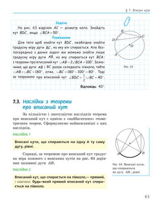 63
§ 7. Вписані кути
Задача
На рис. 63 відрізок AC — діаметр кола. Знайдіть
кут BDC , якщо ∠ = °
BCA 50 .
Розв‛язання
Для того щоб знайти кут BDC , необхідно знайти
градусну міру дуги BC , на яку він спирається. Але без-
посередньо з даних задачі ми можемо знайти лише
градусну міру дуги AB, на яку спирається кут BCA :
з теореми про вписаний кут ∪ = ∠ =
AB BCA
2 100°. Зазна-
чимо, що дуги AB і BC разом складають півколо, тобто
∪ + ∪ = °
AB BC 180 , отже, ∪ = ° − ° = °
BC 180 100 80 . Тоді
за теоремою про вписаний кут ∠ = ∪ = °
BDC BC
1
2
40 .
Відповідь: 40°.
7.3. Наслідки з теореми
про вписаний кут
За кількістю і значущістю наслідків теорема
про вписаний кут є однією з «найбагатших» геоме-
тричних теорем. Сформулюємо найважливіші з цих
наслідків.
Наслідок 1
вписані кути, що спираються на одну й ту саму
дугу, рівні.
Справді, за теоремою про вписаний кут градус-
на міра кожного з вписаних кутів на рис. 64 дорів-
нює половині дуги AB.
Наслідок 2
вписаний кут, що спирається на півколо,— прямий,
і навпаки: будь­який прямий вписаний кут спира­
ється на півколо.
A
B
C
O
D
Рис. 63
A B
Рис. 64. Вписані кути,
що спираються
на дугу AB , рівні
 