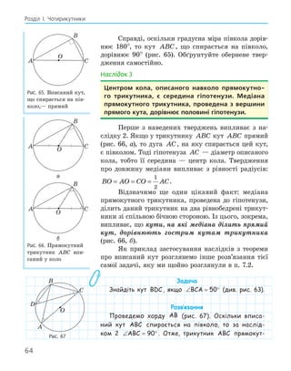 64
Розділ І. Чотирикутники
Справді, оскільки градусна міра півкола дорів-
нює 180°, то кут ABC, що спирається на півколо,
дорівнює 90° (рис. 65). Обґрунтуйте обернене твер-
дження самостійно.
Наслідок 3
центром кола, описаного навколо прямокутно­
го трикутника, є середина гіпотенузи. медіана
прямокутного трикутника, проведена з вершини
прямого кута, дорівнює половині гіпотенузи.
Перше з наведених тверджень випливає з на-
слідку 2. Якщо у трикутнику ABC кут ABC прямий
(рис. 66, а), то дуга AC, на яку спирається цей кут,
є півколом. Тоді гіпотенуза AC — діаметр описаного
кола, тобто її середина — центр кола. Твердження
про довжину медіани випливає з рівності радіусів:
BO AO CO AC
= = =
1
2
.
Відзначимо ще один цікавий факт: медіана
прямокутного трикутника, проведена до гіпотенузи,
ділить даний трикутник на два рівнобедрені трикут-
ники зі спільною бічною стороною. Із цього, зокрема,
випливає, що кути, на які медіана ділить прямий
кут, дорівнюють гострим кутам трикутника
(рис. 66, б).
Як приклад застосування наслідків з теореми
про вписаний кут розглянемо інше розв’язання тієї
самої задачі, яку ми щойно розглянули в п. 7.2.
Задача
Знайдіть кут BDC, якщо ∠ = °
BCA 50 (див. рис. 63).
Розв‛язання
Проведемо хорду AB (рис. 67). Оскільки вписа-
ний кут ABC спирається на півколо, то за наслід-
ком 2 ∠ = °
ABC 90 . Отже, трикутник ABC прямокут-
A
B
C
O
Рис. 65. Вписаний кут,
що спирається на пів-
коло,— прямий
A
B
C
O
а
A
B
C
O
б
Рис. 66. Прямокутний
трикутник ABC впи-
саний у коло
A
B
C
O
D
Рис. 67
 