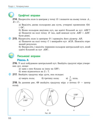 66
Розділ І. Чотирикутники
Графічні вправи
214. Накресліть коло із центром у точці O і позначте на ньому точки A ,
B і C.
а) Виділіть двома кольорами два кути, утворені променями OA
і OC.
б) Яким кольором виділено кут, що вдвічі більший за кут ABC?
в) Позначте на колі точку D так, щоб вписані кути ABC і ADC
були рівні.
215. Накресліть коло із центром O і проведіть його діаметр AB.
а) Позначте на колі точку C і виміряйте кут ACB. Поясніть отри-
маний результат.
б) Накресліть і виділіть червоним кольором центральний кут, який
удвічі більший за кут ABC.
Aa Письмові вправи
Рівень А
216. У колі побудовано центральний кут. Знайдіть градусні міри утворе-
них дуг, якщо:
а) одна з них більша за іншу на 120°;
б) вони відносяться як 2 : 7.
217. Знайдіть градусну міру дуги, яка складає:
а) чверть кола; б) третину кола; в)
5
18
кола.
218. За даними рис. 69 знайдіть градусну міру x (точка O — центр
кола).
O
140
°
x
O
x
O
x
150
°
а б в
Рис. 69
 