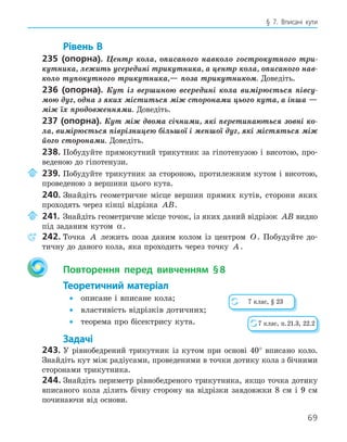 69
§ 7. Вписані кути
Рівень В
235 (опорна). Центр кола, описаного навколо гострокутного три-
кутника, лежить усередині трикутника, а центр кола, описаного нав-
коло тупокутного трикутника,— поза трикутником. Доведіть.
236 (опорна). Кут із вершиною всередині кола вимірюється півсу-
мою дуг, одна з яких міститься між сторонами цього кута, а інша —
між їх продовженнями. Доведіть.
237 (опорна). Кут між двома січними, які перетинаються зовні ко-
ла, вимірюється піврізницею більшої і меншої дуг, які містяться між
його сторонами. Доведіть.
238. Побудуйте прямокутний трикутник за гіпотенузою і висотою, про-
веденою до гіпотенузи.
239. Побудуйте трикутник за стороною, протилежним кутом і висотою,
проведеною з вершини цього кута.
240. Знайдіть геометричне місце вершин прямих кутів, сторони яких
проходять через кінці відрізка AB.
241. Знайдіть геометричне місце точок, із яких даний відрізок AB видно
під заданим кутом α.
242. Точка A лежить поза даним колом із центром O. Побудуйте до-
тичну до даного кола, яка проходить через точку A.
Повторення перед вивченням §8
Теоретичний матеріал
• описане і вписане кола;
• властивість відрізків дотичних;
• теорема про бісектрису кута.
Задачі
243. У рівнобедрений трикутник із кутом при основі 40° вписано коло.
Знайдіть кут між радіусами, проведеними в точки дотику кола з бічними
сторонами трикутника.
244. Знайдіть периметр рівнобедреного трикутника, якщо точка дотику
вписаного кола ділить бічну сторону на відрізки завдовжки 8 см і 9 см
починаючи від основи.
7 клас, § 23
7 клас, п.21.3, 22.2
 