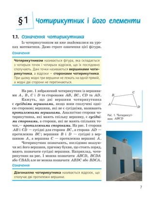 7
Чотирикутник і його елементи
§1
1.1. Означення чотирикутника
Із чотирикутником ви вже знайомилися на уро-
ках математики. Дамо строге означення цієї фігури.
Означення
Чотирикутником називається фігура, яка складається
з чотирьох точок і чотирьох відрізків, що їх послідовно
сполучають. Дані точки називаються вершинами чоти­
рикутника, а відрізки — сторонами чотирикутника.
При цьому жодні три вершини не лежать на одній прямій,
а жодні дві сторони не перетинаються.
На рис. 1 зображений чотирикутник із вершина-
ми A, B, C і D та сторонами AB, BC, CD та AD.
Кажуть, що дві вершини чотирикутника
є сусідніми вершинами, якщо вони сполучені одні-
єю стороною; вершини, які не є сусідніми, називають
протилежними вершинами. Аналогічно сторони чо-
тирикутника, які мають спільну вершину, є сусідні-
ми сторонами, а сторони, які не мають спільних то-
чок,— протилежними сторонами. На рис. 1 сторони
AB і CD — сусідні для сторони BC, а сторона AD —
протилежна BC ; вершини B і D — сусідні з вер-
шиною A, а вершина C — протилежна вершині A.
Чотирикутник позначають, послідовно вказую-
чи всі його вершини, причому букви, що стоять поряд,
мають позначати сусідні вершини. Наприклад, чоти-
рикутник на рис. 1 можна позначити ABCD, BCDA
або CBAD, але не можна позначати ABDC або BDCA.
Означення
діагоналлю чотирикутника називається відрізок, що
сполучає дві протилежні вершини.
C
A
D
B
Рис. 1. Чотирикут-
ник ABCD
 