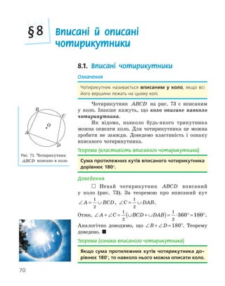 70
Вписані й описані
чотирикутники
§8
8.1. Вписані чотирикутники
Означення
Чотирикутник називається вписаним у коло, якщо всі
його вершини лежать на цьому колі.
Чотирикутник ABCD на рис. 73 є вписаним
у коло. Інакше кажуть, що коло описане навколо
чотирикутника.
Як відомо, навколо будь-якого трикутника
можна описати коло. Для чотирикутника це можна
зробити не завжди. Доведемо властивість і ознаку
вписаного чотирикутника.
Теорема (властивість вписаного чотирикутника)
сума протилежних кутів вписаного чотирикутника
дорівнює 180°.
Доведення
 Нехай чотирикутник ABCD вписаний
у коло (рис. 73). За теоремою про вписаний кут
∠ = ∪
A BCD
1
2
, ∠ = ∪
C DAB
1
2
.
Отже, ∠ + ∠ = ∪ + ∪
( )= ⋅ ° = °
A C BCD DAB
1
2
1
2
360 180 .
Аналогічно доводимо, що ∠ + ∠ =
B D 180°. Теорему
доведено. 
Теорема (ознака вписаного чотирикутника)
якщо сума протилежних кутів чотирикутника до­
рівнює 180°, то навколо нього можна описати коло.
D
O
A
B
C
Рис. 73. Чотирикутник
ABCD вписано в коло
 
