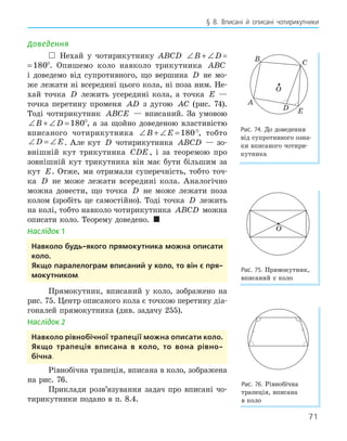 71
§ 8. Вписані й описані чотирикутники
Доведення
 Нехай у чотирикутнику ABCD ∠ + ∠ =
B D 180
+ ∠ =
B D 180°. Опишемо коло навколо трикутника ABC
і доведемо від супротивного, що вершина D не мо-
же лежати ні всередині цього кола, ні поза ним. Не-
хай точка D лежить усередині кола, а точка E —
точка перетину променя AD з дугою AC (рис. 74).
Тоді чотирикутник ABCE — вписаний. За умовою
∠ + ∠ =
B D 180°, а за щойно доведеною властивістю
вписаного чотирикутника ∠ + ∠ =
B E 180°, тобто
∠ = ∠
D E. Але кут D чотирикутника ABCD — зо-
внішній кут трикутника CDE , і за теоремою про
зовнішній кут трикутника він має бути більшим за
кут E. Отже, ми отримали суперечність, тобто точ-
ка D не може лежати всередині кола. Аналогічно
можна довести, що точка D не може лежати поза
колом (зробіть це самостійно). Тоді точка D лежить
на колі, тобто навколо чотирикутника ABCD можна
описати коло. Теорему доведено. 
Наслідок 1
навколо будь­якого прямокутника можна описати
коло.
якщо паралелограм вписаний у коло, то він є пря­
мокутником.
Прямокутник, вписаний у коло, зображено на
рис. 75. Центр описаного кола є точкою перетину діа-
гоналей прямокутника (див. задачу 255).
Наслідок 2
навколо рівнобічної трапеції можна описати коло.
якщо трапеція вписана в коло, то вона рівно­
бічна.
Рівнобічна трапеція, вписана в коло, зображена
на рис. 76.
Приклади розв’язування задач про вписані чо-
тирикутники подано в п. 8.4.
E
D
O
A
B C
Рис. 74. До доведення
від супротивного озна-
ки вписаного чотири-
кутника
O
Рис. 75. Прямокутник,
вписаний у коло
Рис. 76. Рівнобічна
трапеція, вписана
в коло
 