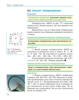 72
Розділ І. Чотирикутники
8.2. Описані чотирикутники
Означення
Чотирикутник називається описаним навколо кола,
якщо всі його сторони дотикаються до цього кола.
Чотирикутник ABCD на рис. 77 є описаним
навколо кола. Інакше кажуть, що коло вписане в чо-
тирикутник.
Виявляється, що не в будь-який чотирикутник
можна вписати коло. Доведемо відповідні властивість
і ознаку.
Теорема (властивість описаного чотирикутника)
в описаному чотирикутнику суми протилежних сто­
рін рівні.
Доведення
 Нехай сторони чотирикутника ABCD до-
тикаються до вписаного кола в точках K, L, M
та N (рис. 77). За властивістю відрізків дотич-
них AK AN
= , BK BL
= , CL CM
= , DM DN
= .
З урахуванням позначень на рисунку AB CD a b c
+ = + +
AB CD a b c d AD BC
+ = + + + = + . Теорему доведено. 
Теорема (ознака описаного чотирикутника)
якщо в чотирикутнику суми протилежних сторін
рівні, то в нього можна вписати коло.
Доведення
 Нехай у чотирикутнику ABCD з найменшою
стороною AB AB CD AD BC
+ = + . Оскільки за теоре-
мою про бісектрису кута точка O (точка перетину бі-
сектрис кутів A і B) рівновіддалена від сторін AB,
BC і AD, то можна побудувати коло із центром O,
яке дотикається до цих трьох сторін (рис. 78, а).
Доведемо від супротивного, що це коло дотикається
також до сторони CD.
K
L
D
N
O
A
B
C
M
b
c
d
a
b
c
d
a
Рис. 77. Чотирикут-
ник ABCD описано
навколо кола
 