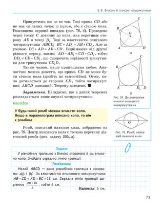 73
§ 8. Вписані й описані чотирикутники
Припустимо, що це не так. Тоді пряма CD або
не має спільних точок із колом, або є січною кола.
Розглянемо перший випадок (рис. 78, б). Проведемо
через точку C дотичну до кола, яка перетинає сто-
рону AD в точці D1
. Тоді за властивістю описаного
чотирикутника ABCD1 BC AD AB CD
+ = +
1 1. Але за
умовою BC AD AB CD
+ = + . Віднімаючи від другої
рівності першу, маємо: AD AD CD CD
− = −
1 1 , тобто
DD CD CD
1 1
= − , що суперечить нерівності трикутни-
ка для трикутника CD D
1 .
Таким чином, наше припущення хибне. Ана-
логічно можна довести, що пряма CD не може бу-
ти січною кола (зробіть це самостійно). Отже, ко-
ло дотикається до сторони CD , тобто чотирикут-
ник ABCD описаний. Теорему доведено. 
Зауваження. Нагадаємо, що в даних теоремах
розглядаються лише опуклі чотирикутники.
Наслідок
у будь­який ромб можна вписати коло.
якщо в паралелограм вписано коло, то він
є ромбом.
Ромб, описаний навколо кола, зображено на
рис. 79. Центр вписаного кола є точкою перетину діа-
гоналей ромба (див. задачу 265, а).
Задача
У рівнобічну трапецію з бічною стороною 6 см вписа-
но коло. Знайдіть середню лінію трапеції.
Розв‛язання
Нехай ABCD — дана рівнобічна трапеція з основа-
ми AD і BC . За властивістю описаного чотирикутника
AB CD AD BC
+ = + = 12 см. Середня лінія трапеції до-
рівнює
AD BC
+
2
, тобто 6 см.
Відповідь: 6 см.
A
B
C
D
O
а
D1
A
B
C
D
б
Рис. 78. До доведення
ознаки описаного
чотирикутника
O
Рис. 79. Ромб, описа-
ний навколо кола
 