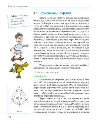 74
Розділ І. Чотирикутники
8.3. Геометричні софізми
Багатьом із вас, мабуть, відома давньогрецька
байка про Ахіллеса, який ніяк не може наздогнати
черепаху. Історія математики знає чимало прикладів
того, як хибні твердження і помилкові результати
видавалися за правильні, а їх спростування ставало
поштовхом до справжніх математичних відкриттів.
Отже, навіть помилки й невдачі можуть стати мате-
матикам у пригоді. Ці помилки залишилися в під-
ручниках і посібниках у вигляді софізмів — свідомо
хибних тверджень, доведення яких на перший по-
гляд здаються правильними, але насправді такими
не є. Пошук і аналіз помилок, які містяться в цих
доведеннях, часто викривають причини неузгоджень
у розв’язаннях інших задач. Тому в процесі навчан-
ня геометрії софізми інколи є навіть більш повчаль-
ними й корисними, ніж «безпомилкові» задачі й до-
ведення.
Розглянемо приклад геометричного софізму,
пов’язаного зі вписаними чотирикутниками.
Коло має два центри.
«Доведення»
Позначимо на сторонах довільного кута B точ-
ки A і C та проведемо через ці точки перпендикуляри
до сторін BA і BC відповідно (рис. 80). Ці перпендику-
ляри мають перетинатися (адже якби вони були па-
ралельні, то паралельними були б і сторони даного
кута — обґрунтуйте це самостійно). Позначимо точку
перетину перпендикулярів D.
Через точки A, D і C, які не лежать на одній
прямій, проведемо коло (це можна зробити, оскільки
коло, описане навколо трикутника ADC, існує і є єди-
ним). Позначимо точки E і F — точки перетину цьо-
го кола зі сторонами кута B. Прямі кути EAD і FCD
є вписаними в коло. Отже, за наслідком з теореми
софізм — від грець-
кого «софізма» —
вигадка, виверт,
головоломка
E F
A
B
C
D
O1 O2
Рис. 80
 