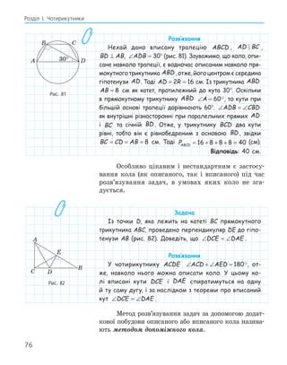 76
Розділ І. Чотирикутники
Розв‛язання
Нехай дано вписану трапецію ABCD , AD BC
 ,
BD AB
⊥ , ∠ =
ADB 30° (рис. 81). Зауважимо, що коло, опи-
сане навколо трапеції, є водночас описаним навколо пря-
мокутного трикутника ABD , отже, його центром є середина
гіпотенузи AD. Тоді AD R
= =
2 16 см. Із трикутника ABD
AB = 8 см як катет, протилежний до кута 30°. Оскільки
в прямокутному трикутнику ABD ∠ =
A 60, то кути при
більшій основі трапеції дорівнюють 60°. ∠ = ∠
ADB CBD
як внутрішні різносторонні при паралельних прямих AD
і BC та січній BD . Отже, у трикутнику BCD два кути
рівні, тобто він є рівнобедреним з основою BD , звідки
BC CD AB
= = = 8 см. Тоді PABCD = + + + =
16 8 8 8 40 (см).
Відповідь: 40 см.
Особливо цікавим і нестандартним є застосу-
вання кола (як описаного, так і вписаного) під час
розв’язування задач, в умовах яких коло не зга-
дується.
Задача
Із точки D, яка лежить на катеті BC прямокутного
трикутника ABC, проведено перпендикуляр DE до гіпо-
тенузи AB (рис. 82). Доведіть, що ∠ = ∠
DCE DAE .
Розв‛язання
У чотирикутнику ACDE ∠ + ∠ =
ACD AED 180, от-
же, навколо нього можна описати коло. У цьому ко-
лі вписані кути DCE і DAE спиратимуться на одну
й ту саму дугу, і за наслідком з теореми про вписаний
кут ∠ = ∠
DCE DAE .
Метод розв’язування задач за допомогою додат-
кової побудови описаного або вписаного кола назива-
ють методом допоміжного кола.
B C
A D
Рис. 81
E
B
C
A
D
Рис. 82
 
