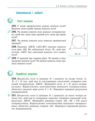 77
§ 8. Вписані й описані чотирикутники
Запитання і задачі
Усні вправи
245. У який прямокутник можна вписати коло?
Навколо якого ромба можна описати коло?
246. Чи можна описати коло навколо чотирикутни-
ка, який має лише один прямий кут; лише два прямі
кути?
247. Чи можна описати коло навколо прямокутної
трапеції?
248. Трапеція ABCD AD BC

( ) описана навколо
кола (рис. 83). Як побудувати точку M, щоб три-
кутник AMD був описаний навколо того самого
кола?
249. У трапеції три сторони рівні. Чи можна в таку
трапецію вписати коло? Чи можна навколо такої тра-
пеції описати коло?
Графічні вправи
250. Накресліть коло із центром O і позначте на ньому точки A ,
B, C і D так, щоб при їх послідовному сполученні утворився впи-
саний чотирикутник ABCD . Виміряйте кути A і B цього чотири-
кутника. Користуючись властивостями вписаного чотирикутника,
обчисліть градусні міри кутів C і D . Перевірте отримані результати
вимірюванням.
251. Накресліть коло із центром O і проведіть до нього чотири до-
тичні так, щоб при їх попарному перетині утворився описаний чоти-
рикутник ABCD . Виміряйте довжини сторін AB , BC і CD цього
чотирикутника. Користуючись властивостями описаного чотирикут-
ника, обчисліть довжину сторони AD . Перевірте отриманий резуль-
тат вимірюванням.
B C
A D
Рис. 83
 