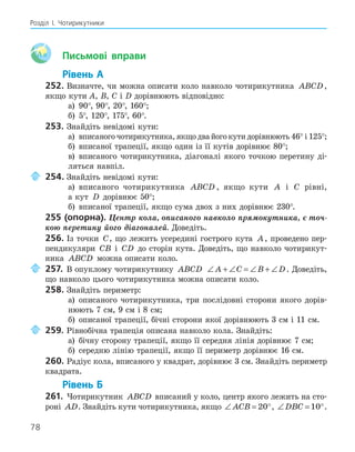 78
Розділ І. Чотирикутники
Aa Письмові вправи
Рівень А
252. Визначте, чи можна описати коло навколо чотирикутника ABCD,
якщо кути A, B, C і D дорівнюють відповідно:
а) 90°, 90°, 20°, 160°;
б) 5°, 120°, 175°, 60°.
253. Знайдіть невідомі кути:
а) вписаного чотирикутника, якщо два його кути дорівнюють 46° і 125°;
б) вписаної трапеції, якщо один із її кутів дорівнює 80°;
в) вписаного чотирикутника, діагоналі якого точкою перетину ді-
ляться навпіл.
254. Знайдіть невідомі кути:
а) вписаного чотирикутника ABCD , якщо кути A і C рівні,
а кут D дорівнює 50°;
б) вписаної трапеції, якщо сума двох з них дорівнює 230°.
255 (опорна). Центр кола, описаного навколо прямокутника, є точ-
кою перетину його діагоналей. Доведіть.
256. Із точки C, що лежить усередині гострого кута A, проведено пер-
пендикуляри CB і CD до сторін кута. Доведіть, що навколо чотирикут-
ника ABCD можна описати коло.
257. В опуклому чотирикутнику ABCD ∠ + ∠ = ∠ + ∠
A C B D. Доведіть,
що навколо цього чотирикутника можна описати коло.
258. Знайдіть периметр:
а) описаного чотирикутника, три послідовні сторони якого дорів-
нюють 7 см, 9 см і 8 см;
б) описаної трапеції, бічні сторони якої дорівнюють 3 см і 11 см.
259. Рівнобічна трапеція описана навколо кола. Знайдіть:
а) бічну сторону трапеції, якщо її середня лінія дорівнює 7 см;
б) середню лінію трапеції, якщо її периметр дорівнює 16 см.
260. Радіус кола, вписаного у квадрат, дорівнює 3 см. Знайдіть периметр
квадрата.
Рівень Б
261. Чотирикутник ABCD вписаний у коло, центр якого лежить на сто-
роні AD. Знайдіть кути чотирикутника, якщо ∠ = °
ACB 20 , ∠ = °
DBC 10 .
 