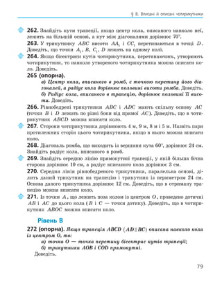 79
§ 8. Вписані й описані чотирикутники
262. Знайдіть кути трапеції, якщо центр кола, описаного навколо неї,
лежить на більшій основі, а кут між діагоналями дорівнює 70°.
263. У трикутнику ABC висоти AA1 і CC1 перетинаються в точці D.
Доведіть, що точки A1, B, C1, D лежать на одному колі.
264. Якщо бісектриси кутів чотирикутника, перетинаючись, утворюють
чотирикутник, то навколо утвореного чотирикутника можна описати ко-
ло. Доведіть.
265 (опорна).
а) Центр кола, вписаного в ромб, є точкою перетину його діа-
гоналей, а радіус кола дорівнює половині висоти ромба. Доведіть.
б) Радіус кола, вписаного в трапецію, дорівнює половині її висо-
ти. Доведіть.
266. Рівнобедрені трикутники ABC і ADC мають спільну основу AC
(точки B і D лежать по різні боки від прямої AC). Доведіть, що в чоти-
рикутник ABCD можна вписати коло.
267. Сторони чотирикутника дорівнюють 4 м, 9 м, 8 м і 5 м. Назвіть пари
протилежних сторін цього чотирикутника, якщо в нього можна вписати
коло.
268. Діагональ ромба, що виходить із вершини кута 60°, дорівнює 24 см.
Знайдіть радіус кола, вписаного в ромб.
269. Знайдіть середню лінію прямокутної трапеції, у якій більша бічна
сторона дорівнює 10 см, а радіус вписаного кола дорівнює 3 см.
270. Середня лінія рівнобедреного трикутника, паралельна основі, ді-
лить даний трикутник на трапецію і трикутник із периметром 24 см.
Основа даного трикутника дорівнює 12 см. Доведіть, що в отриману тра-
пецію можна вписати коло.
271. Із точки A, що лежить поза колом із центром O, проведено дотичні
AB і AC до цього кола ( B і C — точки дотику). Доведіть, що в чотири-
кутник ABOC можна вписати коло.
Рівень В
272 (опорна). Якщо трапеція ABCD AD BC

( ) описана навколо кола
із центром O, то:
а) точка O — точка перетину бісектрис кутів трапеції;
б) трикутники AOB і COD прямокутні.
Доведіть.
 