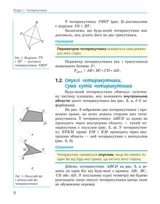 8
Розділ І. Чотирикутники
У чотирикутнику PRST (рис. 2) діагоналями
є відрізки PS і RT.
Зазначимо, що будь-який чотирикутник має
діагональ, яка ділить його на два трикутники.
Означення
Периметром чотирикутника називається сума довжин
усіх його сторін.
Периметр чотирикутника (як і трикутника)
позначають буквою P:
P AB BC CD AD
ABCD = + + + .
1.2. Опуклі чотирикутники.
Сума кутів чотирикутника
Будь-який чотирикутник обмежує скінчен-
ну частину площини, яку називають внутрішньою
областю цього чотирикутника (на рис. 3, а, б її за-
фарбовано).
На рис. 3 зображено два чотирикутники і про-
ведено прямі, на яких лежать сторони цих чоти-
рикутників. У чотирикутнику ABCD ці прямі не
проходять через внутрішню область — такий чо-
тирикутник є опуклим (рис. 3, а). У чотирикутни-
ку EFKM прямі EM і KM проходять через вну-
трішню область — цей чотирикутник є неопуклим
(рис. 3, б).
Означення
Чотирикутник називається опуклим, якщо він лежить по
один бік від будь-якої прямої, що містить його сторону.
Дійсно, чотирикутник ABCD на рис. 3, а ле-
жить по один бік від будь-якої з прямих AB, BC ,
CD або AD. У шкільному курсі геометрії ми будемо
розглядати лише опуклі чотирикутники (якщо інше
не обумовлено окремо).
P
R
S
T
Рис. 2. Відрізки PS
і RT — діагоналі
чотирикутника PRST
B
K
M
E
F
A
C
D
а
B
K
M
E
F
A
C
D
б
Рис. 3. Опуклий (а)
і неопуклий (б)
чотирикутники
 